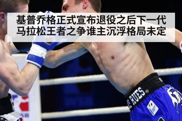 基普乔格正式宣布退役之后下一代马拉松王者之争谁主沉浮格局未定