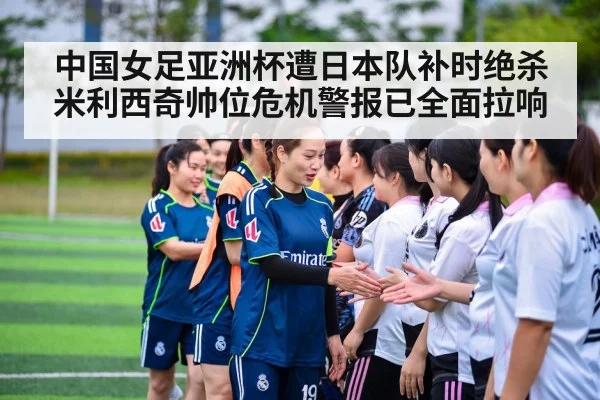 中国女足亚洲杯遭日本队补时绝杀米利西奇帅位危机警报已全面拉响